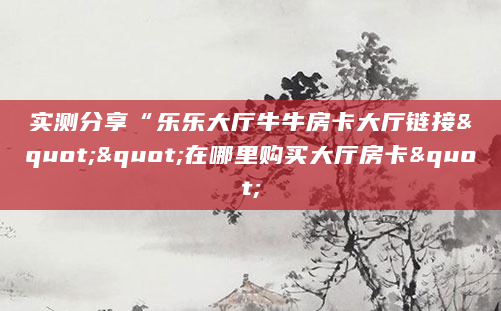 实测分享“乐乐大厅牛牛房卡大厅链接""在哪里购买大厅房卡"