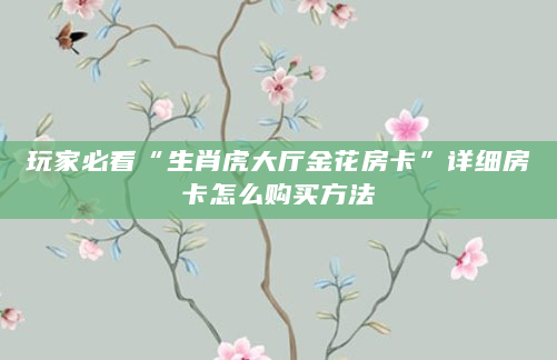玩家必看“生肖虎大厅金花房卡”详细房卡怎么购买方法