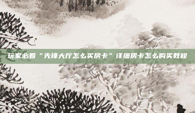 玩家必看“先锋大厅怎么买房卡”详细房卡怎么购买教程