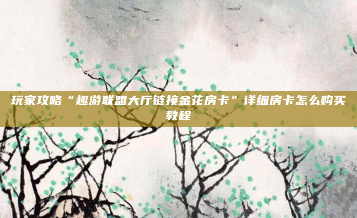 玩家攻略“趣游联盟大厅链接金花房卡”详细房卡怎么购买教程