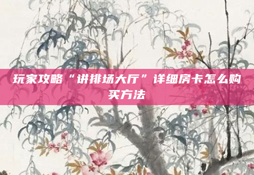 玩家攻略“讲排场大厅”详细房卡怎么购买方法