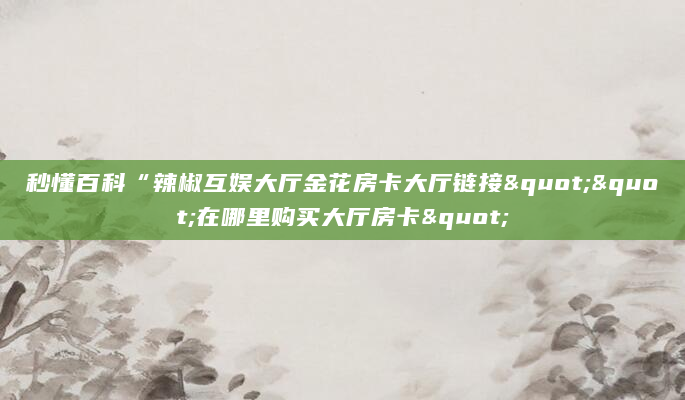 秒懂百科“辣椒互娱大厅金花房卡大厅链接""在哪里购买大厅房卡"