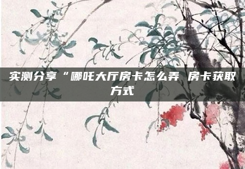 实测分享“哪吒大厅房卡怎么弄 房卡获取方式