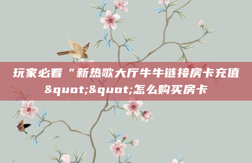 玩家必看“新热歌大厅牛牛链接房卡充值""怎么购买房卡
