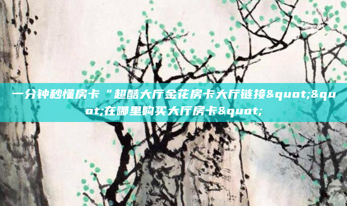 一分钟秒懂房卡“超酷大厅金花房卡大厅链接""在哪里购买大厅房卡"