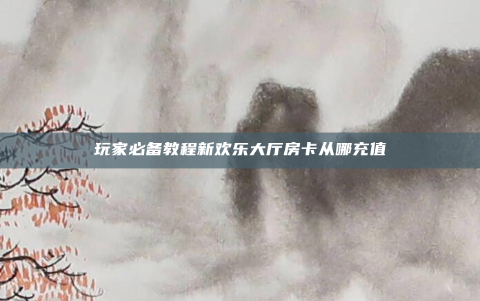 玩家必备教程新欢乐大厅房卡从哪充值