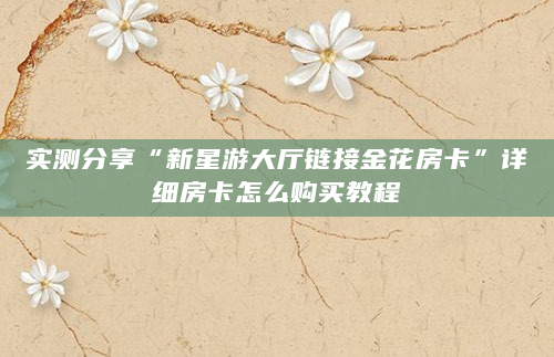 实测分享“新星游大厅链接金花房卡”详细房卡怎么购买教程