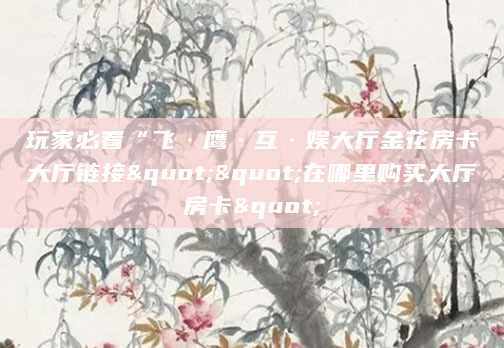 玩家必看“飞·鹰·互·娱大厅金花房卡大厅链接""在哪里购买大厅房卡"