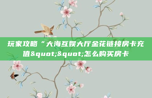 玩家攻略“大海互娱大厅金花链接房卡充值""怎么购买房卡