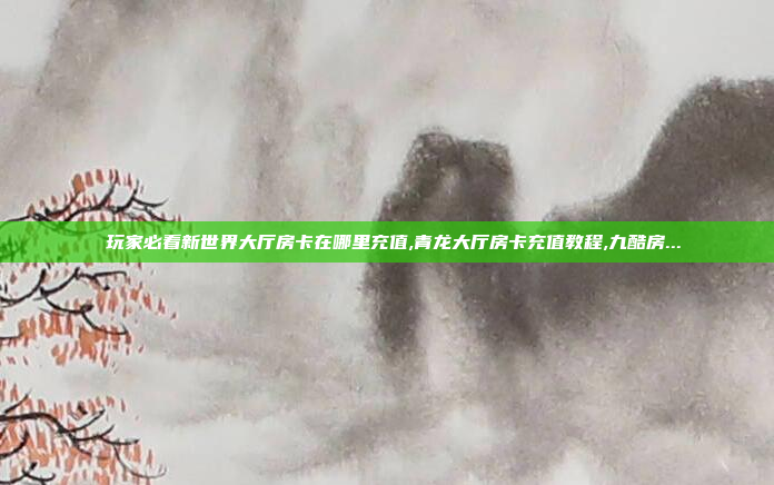 玩家必看新世界大厅房卡在哪里充值,青龙大厅房卡充值教程,九酷房...