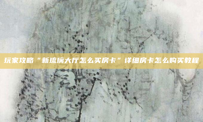 玩家攻略“新琉璃大厅怎么买房卡”详细房卡怎么购买教程