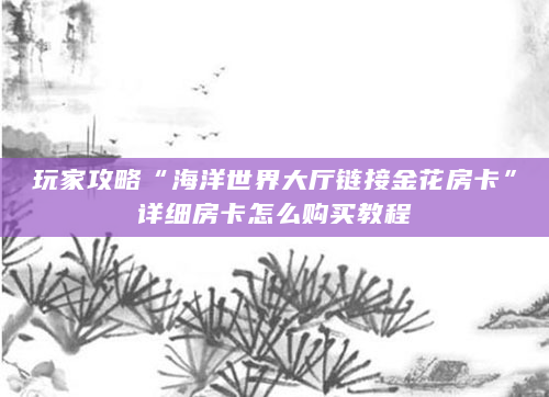 玩家攻略“海洋世界大厅链接金花房卡”详细房卡怎么购买教程