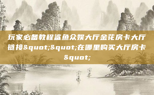 玩家必备教程鲨鱼众娱大厅金花房卡大厅链接""在哪里购买大厅房卡"