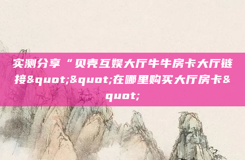 实测分享“贝壳互娱大厅牛牛房卡大厅链接""在哪里购买大厅房卡"