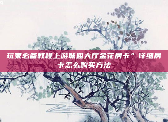 玩家必备教程上游联盟大厅金花房卡”详细房卡怎么购买方法