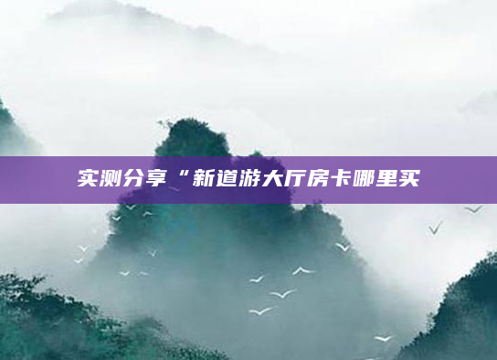 实测分享“新道游大厅房卡哪里买