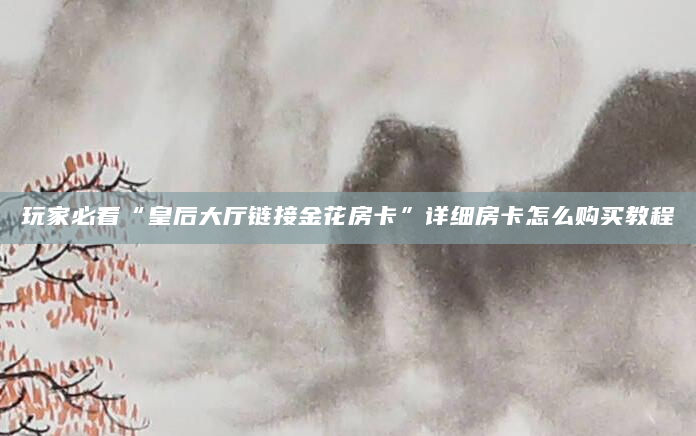 玩家必看“皇后大厅链接金花房卡”详细房卡怎么购买教程