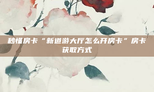 秒懂房卡“新道游大厅怎么开房卡”房卡获取方式