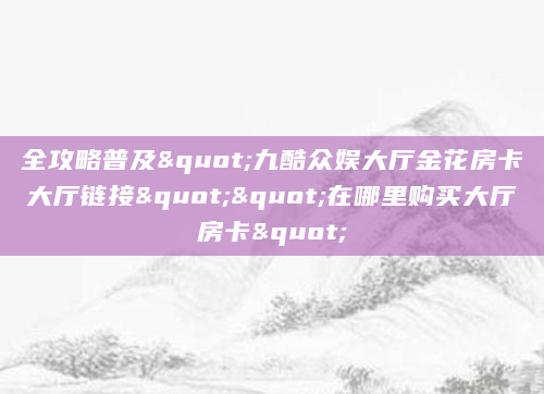 全攻略普及"九酷众娱大厅金花房卡大厅链接""在哪里购买大厅房卡"