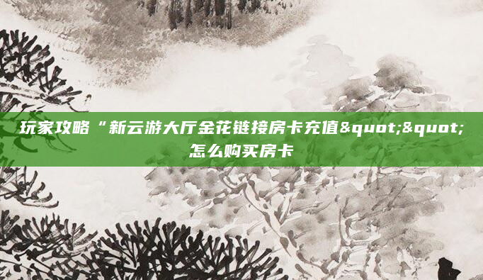 玩家攻略“新云游大厅金花链接房卡充值""怎么购买房卡