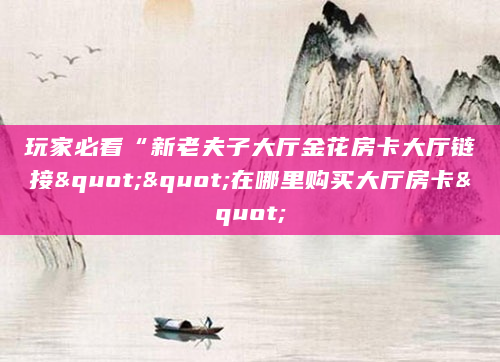 玩家必看“新老夫子大厅金花房卡大厅链接""在哪里购买大厅房卡"
