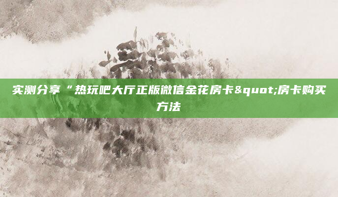 实测分享“热玩吧大厅正版微信金花房卡"房卡购买方法
