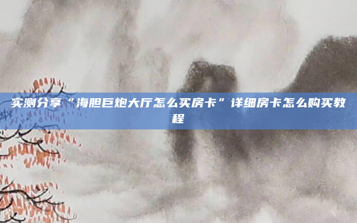 实测分享“海胆巨炮大厅怎么买房卡”详细房卡怎么购买教程