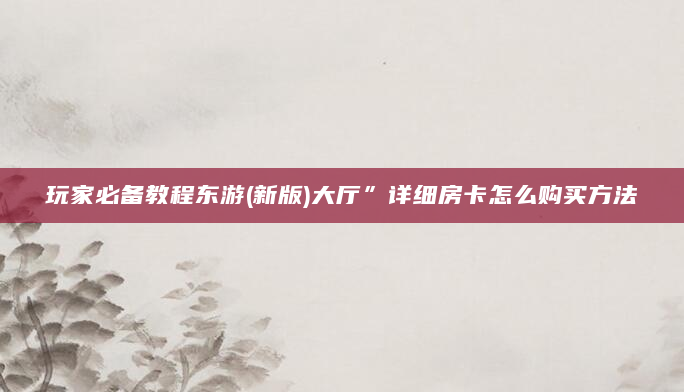玩家必备教程东游(新版)大厅”详细房卡怎么购买方法