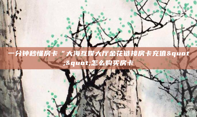 一分钟秒懂房卡“大海互娱大厅金花链接房卡充值""怎么购买房卡