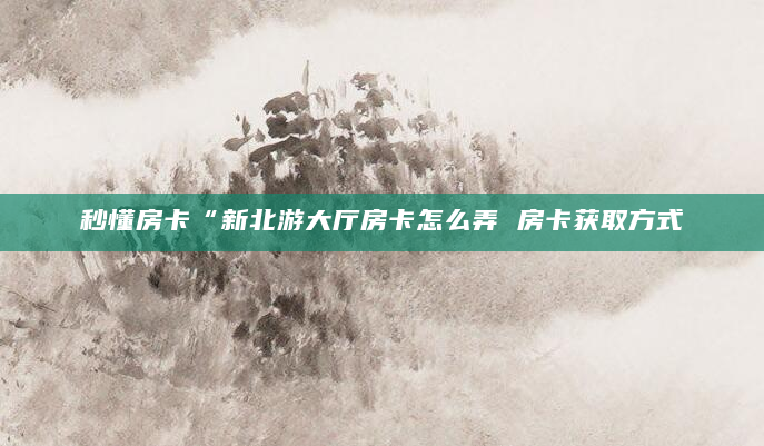 秒懂房卡“新北游大厅房卡怎么弄 房卡获取方式