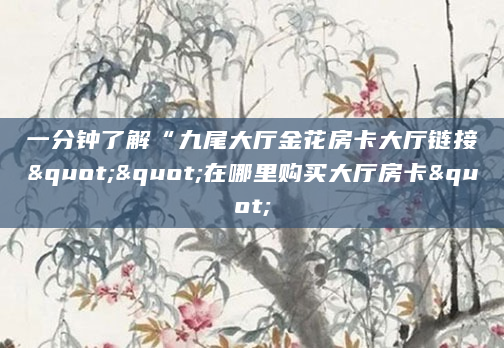 一分钟了解“九尾大厅金花房卡大厅链接""在哪里购买大厅房卡"