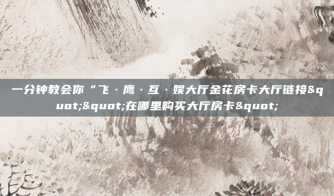 一分钟教会你“飞·鹰·互·娱大厅金花房卡大厅链接""在哪里购买大厅房卡"