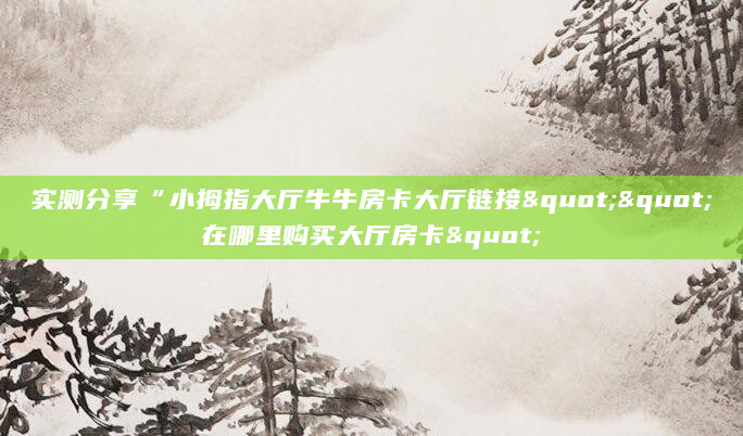 实测分享“小拇指大厅牛牛房卡大厅链接""在哪里购买大厅房卡"