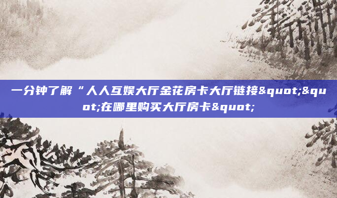 一分钟了解“人人互娱大厅金花房卡大厅链接""在哪里购买大厅房卡"