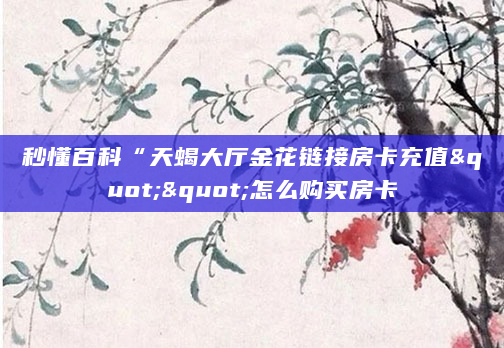秒懂百科“天蝎大厅金花链接房卡充值""怎么购买房卡