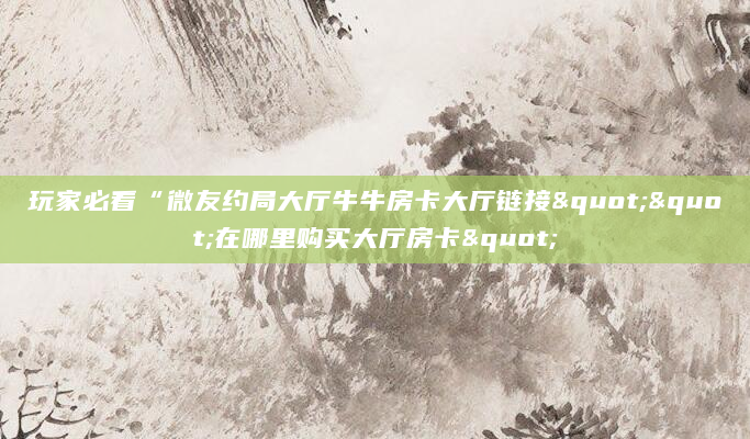 玩家必看“微友约局大厅牛牛房卡大厅链接""在哪里购买大厅房卡"