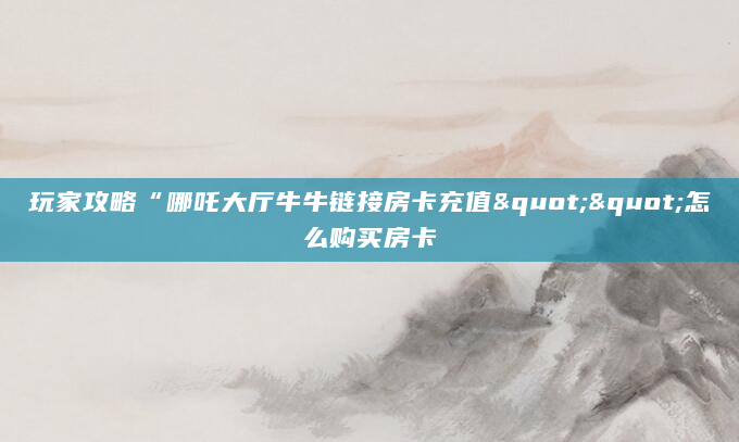 玩家攻略“哪吒大厅牛牛链接房卡充值""怎么购买房卡