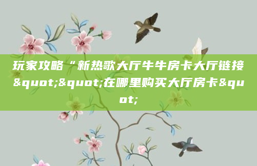 玩家攻略“新热歌大厅牛牛房卡大厅链接""在哪里购买大厅房卡"