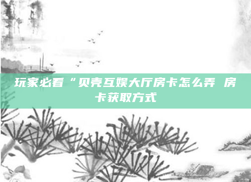 玩家必看“贝壳互娱大厅房卡怎么弄 房卡获取方式