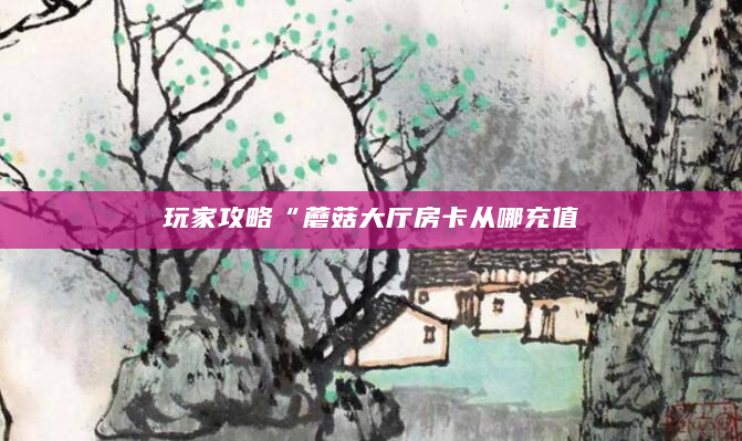 玩家攻略“蘑菇大厅房卡从哪充值