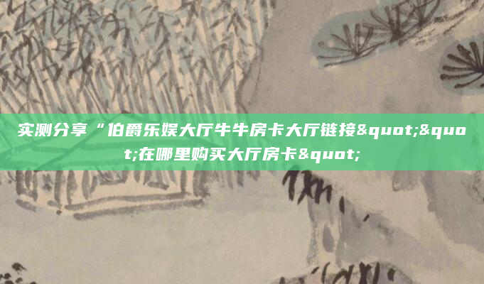 实测分享“伯爵乐娱大厅牛牛房卡大厅链接""在哪里购买大厅房卡"