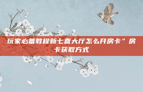 玩家必备教程新七喜大厅怎么开房卡”房卡获取方式