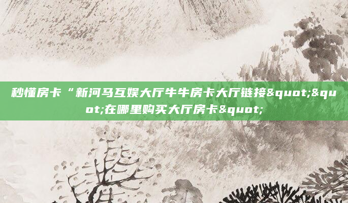 秒懂房卡“新河马互娱大厅牛牛房卡大厅链接""在哪里购买大厅房卡"