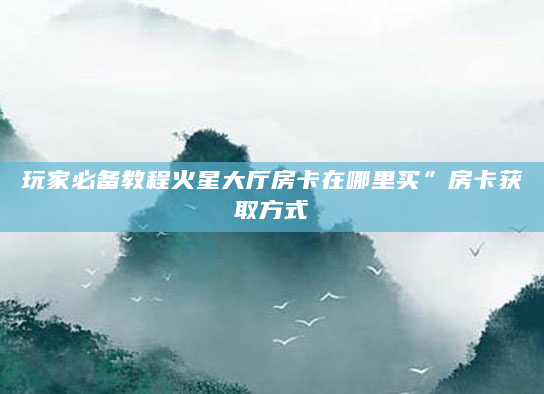 玩家必备教程火星大厅房卡在哪里买”房卡获取方式