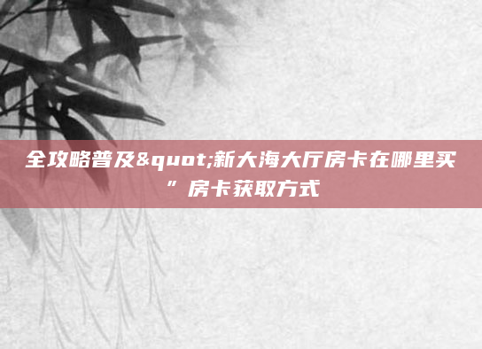 全攻略普及"新大海大厅房卡在哪里买”房卡获取方式