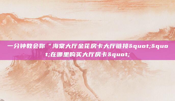 一分钟教会你“海棠大厅金花房卡大厅链接""在哪里购买大厅房卡"