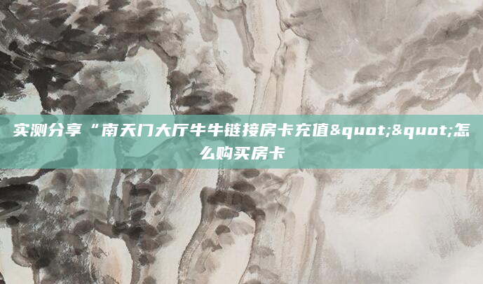 实测分享“南天门大厅牛牛链接房卡充值""怎么购买房卡