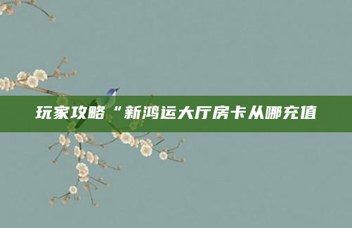 玩家攻略“新鸿运大厅房卡从哪充值