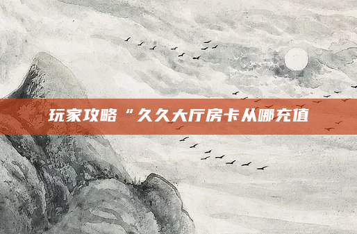 玩家攻略“久久大厅房卡从哪充值