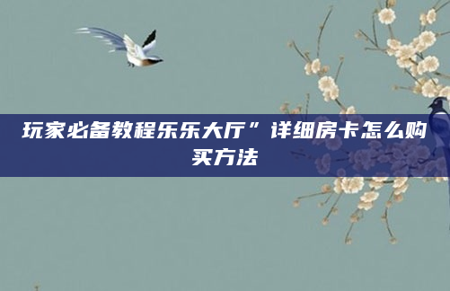 玩家必备教程乐乐大厅”详细房卡怎么购买方法